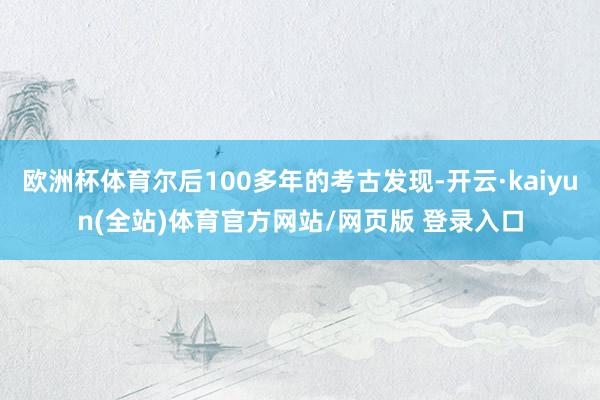 欧洲杯体育尔后100多年的考古发现-开云·kaiyun(全站)体育官方网站/网页版 登录入口