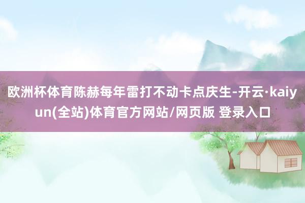欧洲杯体育陈赫每年雷打不动卡点庆生-开云·kaiyun(全站)体育官方网站/网页版 登录入口