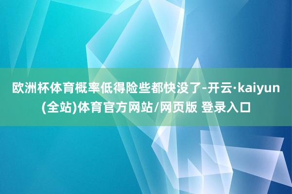 欧洲杯体育概率低得险些都快没了-开云·kaiyun(全站)体育官方网站/网页版 登录入口