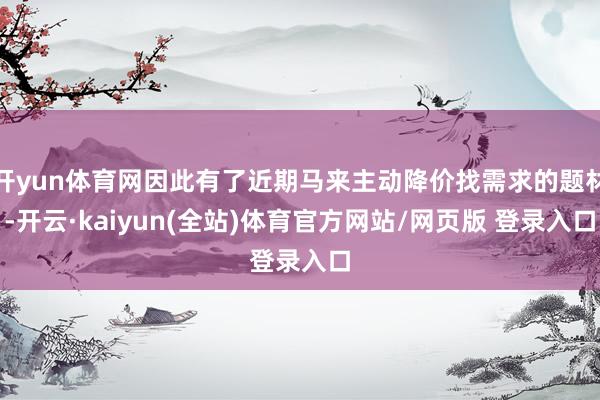 开yun体育网因此有了近期马来主动降价找需求的题材-开云·kaiyun(全站)体育官方网站/网页版 登录入口