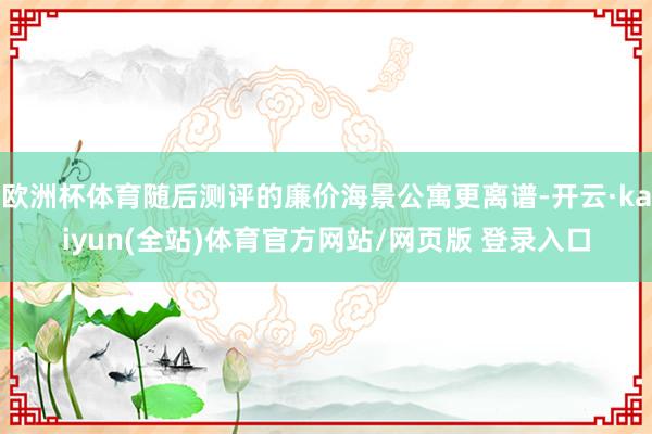 欧洲杯体育随后测评的廉价海景公寓更离谱-开云·kaiyun(全站)体育官方网站/网页版 登录入口