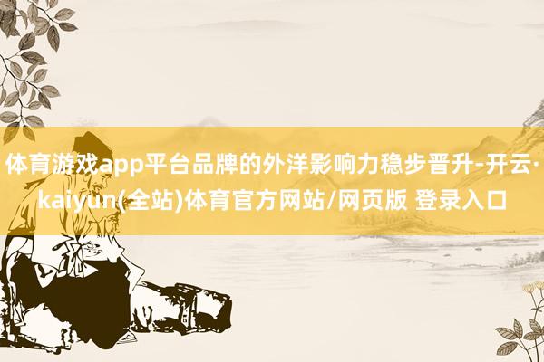 体育游戏app平台品牌的外洋影响力稳步晋升-开云·kaiyun(全站)体育官方网站/网页版 登录入口