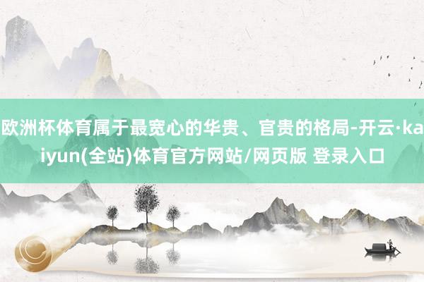 欧洲杯体育属于最宽心的华贵、官贵的格局-开云·kaiyun(全站)体育官方网站/网页版 登录入口