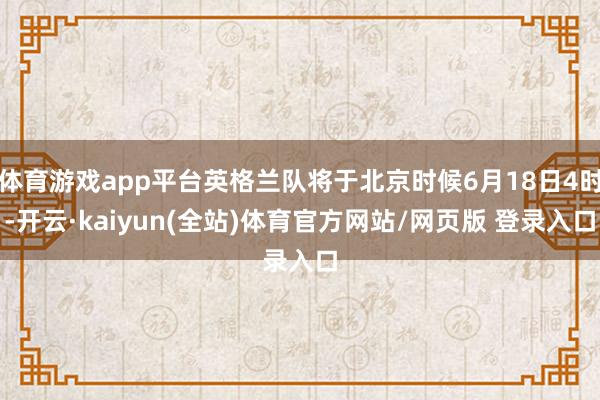 体育游戏app平台英格兰队将于北京时候6月18日4时-开云·kaiyun(全站)体育官方网站/网页版 登录入口