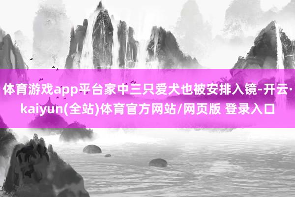 体育游戏app平台家中三只爱犬也被安排入镜-开云·kaiyun(全站)体育官方网站/网页版 登录入口