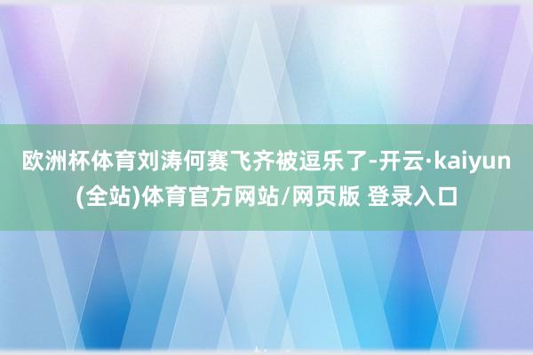 欧洲杯体育刘涛何赛飞齐被逗乐了-开云·kaiyun(全站)体育官方网站/网页版 登录入口