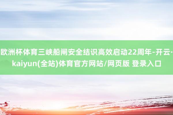 欧洲杯体育三峡船闸安全结识高效启动22周年-开云·kaiyun(全站)体育官方网站/网页版 登录入口