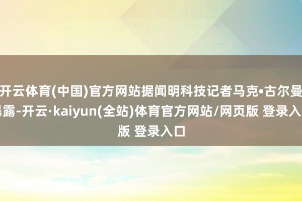 开云体育(中国)官方网站据闻明科技记者马克•古尔曼暴露-开云·kaiyun(全站)体育官方网站/网页版 登录入口