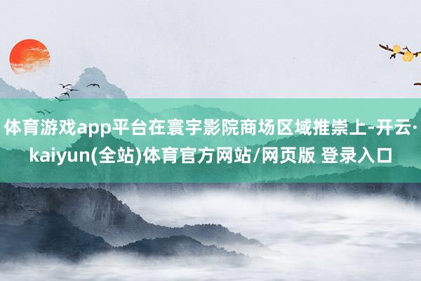 体育游戏app平台在寰宇影院商场区域推崇上-开云·kaiyun(全站)体育官方网站/网页版 登录入口