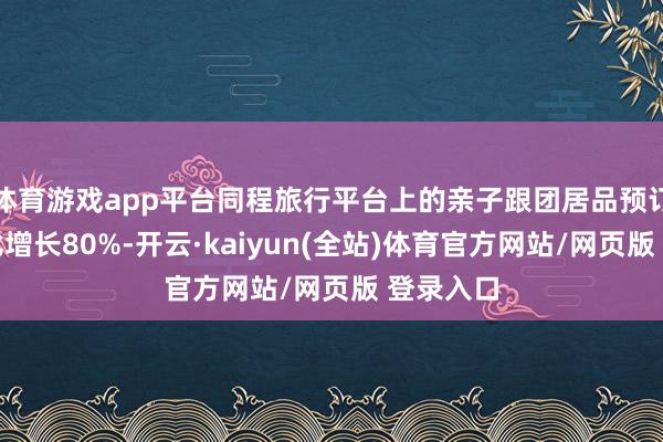 体育游戏app平台同程旅行平台上的亲子跟团居品预订热度同比增长80%-开云·kaiyun(全站)体育官方网站/网页版 登录入口