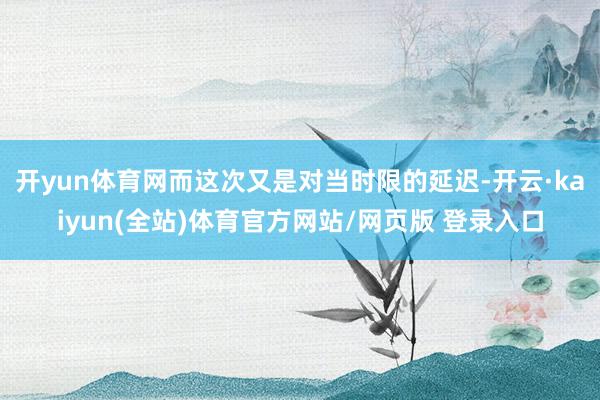 开yun体育网而这次又是对当时限的延迟-开云·kaiyun(全站)体育官方网站/网页版 登录入口
