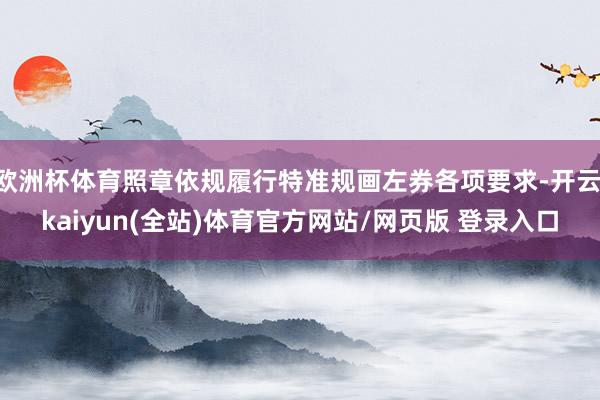 欧洲杯体育照章依规履行特准规画左券各项要求-开云·kaiyun(全站)体育官方网站/网页版 登录入口