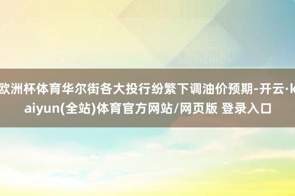 欧洲杯体育华尔街各大投行纷繁下调油价预期-开云·kaiyun(全站)体育官方网站/网页版 登录入口
