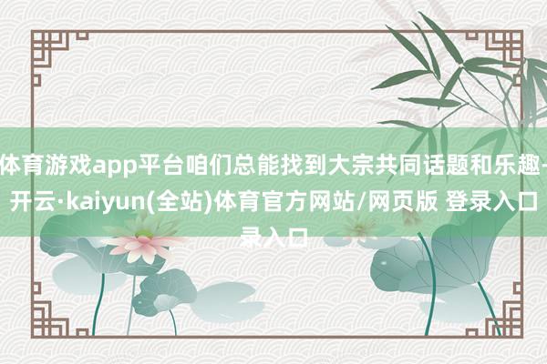 体育游戏app平台咱们总能找到大宗共同话题和乐趣-开云·kaiyun(全站)体育官方网站/网页版 登录入口