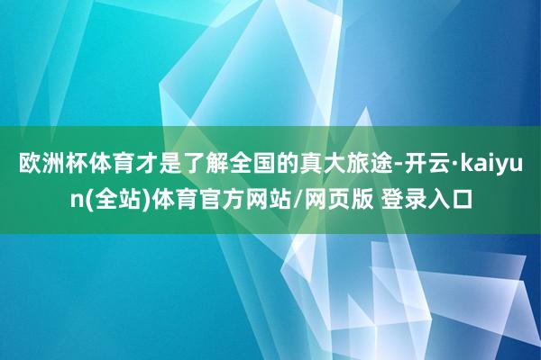 欧洲杯体育才是了解全国的真大旅途-开云·kaiyun(全站)体育官方网站/网页版 登录入口