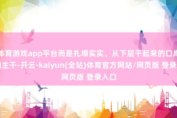 体育游戏app平台而是扎塌实实、从下层干起来的口岸期间主干-开云·kaiyun(全站)体育官方网站/网页版 登录入口