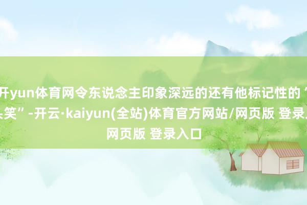 开yun体育网令东说念主印象深远的还有他标记性的“歪头笑”-开云·kaiyun(全站)体育官方网站/网页版 登录入口