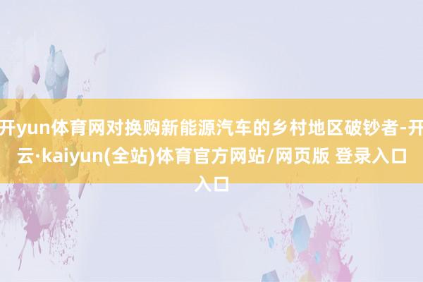 开yun体育网对换购新能源汽车的乡村地区破钞者-开云·kaiyun(全站)体育官方网站/网页版 登录入口