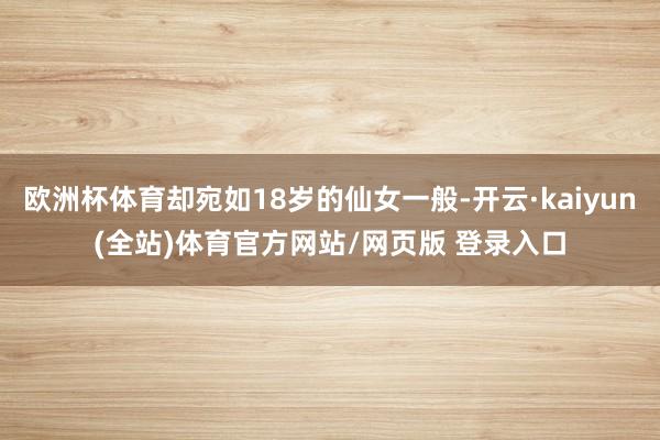 欧洲杯体育却宛如18岁的仙女一般-开云·kaiyun(全站)体育官方网站/网页版 登录入口