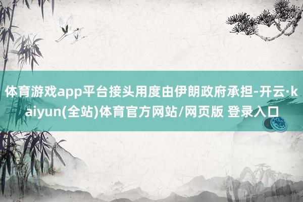 体育游戏app平台接头用度由伊朗政府承担-开云·kaiyun(全站)体育官方网站/网页版 登录入口