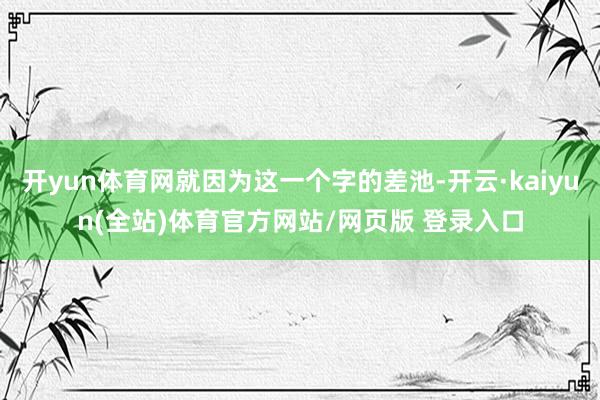 开yun体育网就因为这一个字的差池-开云·kaiyun(全站)体育官方网站/网页版 登录入口