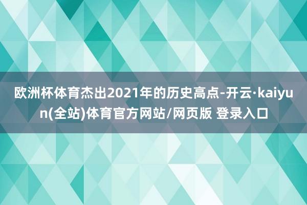 欧洲杯体育杰出2021年的历史高点-开云·kaiyun(全站)体育官方网站/网页版 登录入口
