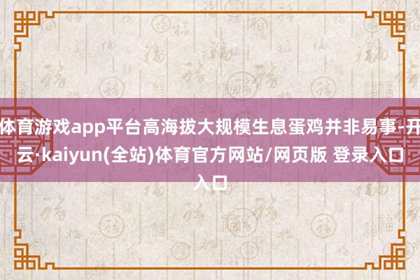 体育游戏app平台高海拔大规模生息蛋鸡并非易事-开云·kaiyun(全站)体育官方网站/网页版 登录入口