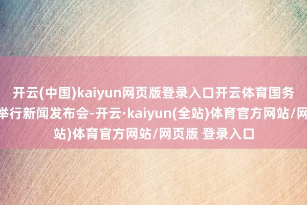 开云(中国)kaiyun网页版登录入口开云体育国务院新闻办公室举行新闻发布会-开云·kaiyun(全站)体育官方网站/网页版 登录入口