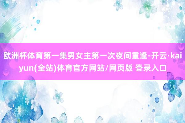 欧洲杯体育第一集男女主第一次夜间重逢-开云·kaiyun(全站)体育官方网站/网页版 登录入口