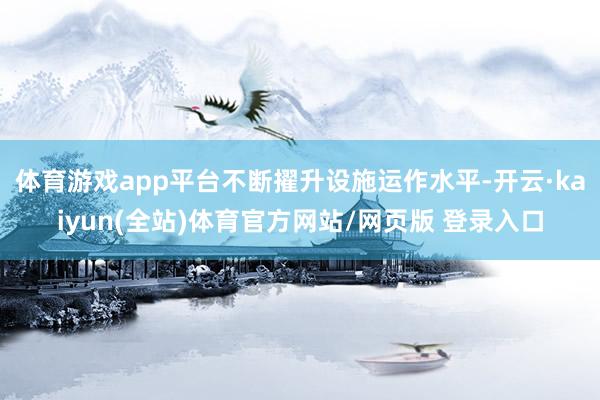 体育游戏app平台不断擢升设施运作水平-开云·kaiyun(全站)体育官方网站/网页版 登录入口