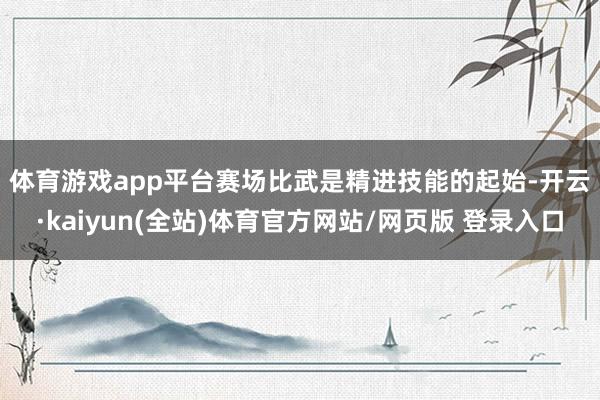 体育游戏app平台　　赛场比武是精进技能的起始-开云·kaiyun(全站)体育官方网站/网页版 登录入口