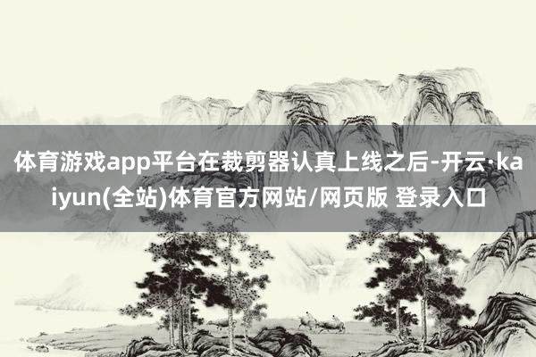 体育游戏app平台在裁剪器认真上线之后-开云·kaiyun(全站)体育官方网站/网页版 登录入口