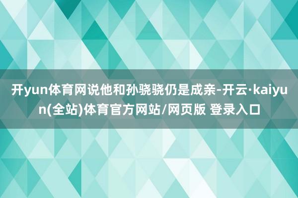 开yun体育网说他和孙骁骁仍是成亲-开云·kaiyun(全站)体育官方网站/网页版 登录入口