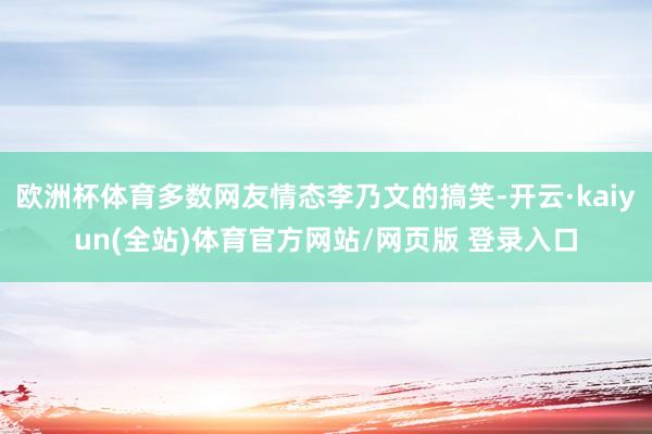欧洲杯体育多数网友情态李乃文的搞笑-开云·kaiyun(全站)体育官方网站/网页版 登录入口