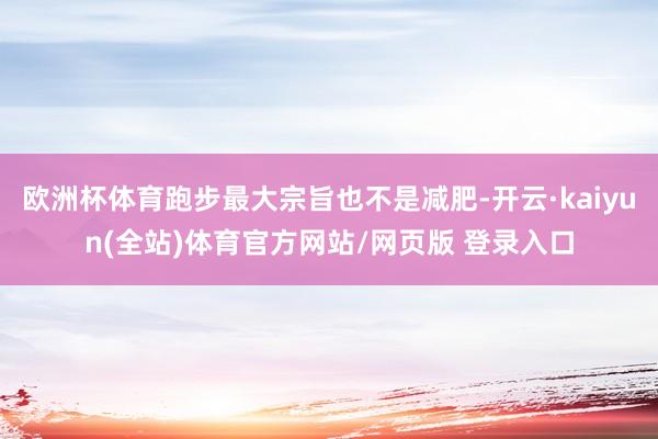 欧洲杯体育跑步最大宗旨也不是减肥-开云·kaiyun(全站)体育官方网站/网页版 登录入口