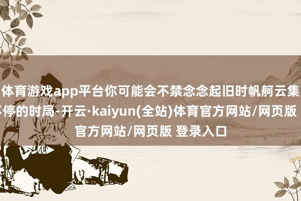 体育游戏app平台你可能会不禁念念起旧时帆舸云集、穿梭不停的时局-开云·kaiyun(全站)体育官方网站/网页版 登录入口