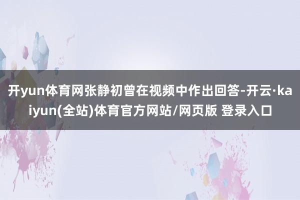 开yun体育网张静初曾在视频中作出回答-开云·kaiyun(全站)体育官方网站/网页版 登录入口