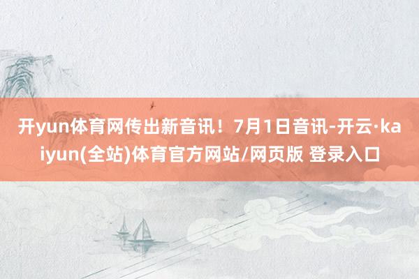 开yun体育网传出新音讯！　　7月1日音讯-开云·kaiyun(全站)体育官方网站/网页版 登录入口