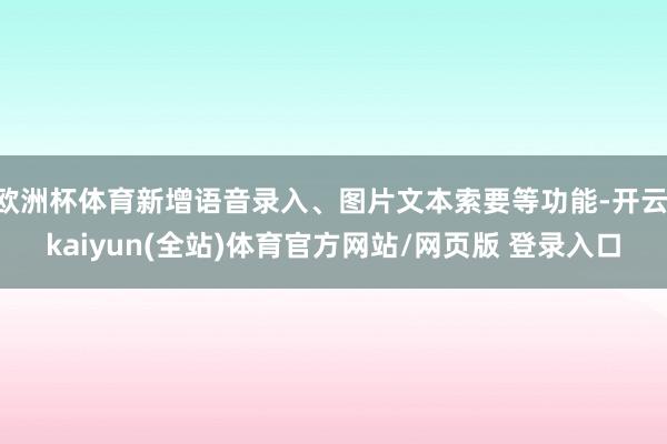 欧洲杯体育新增语音录入、图片文本索要等功能-开云·kaiyun(全站)体育官方网站/网页版 登录入口