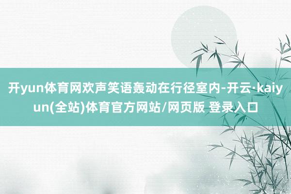 开yun体育网欢声笑语轰动在行径室内-开云·kaiyun(全站)体育官方网站/网页版 登录入口