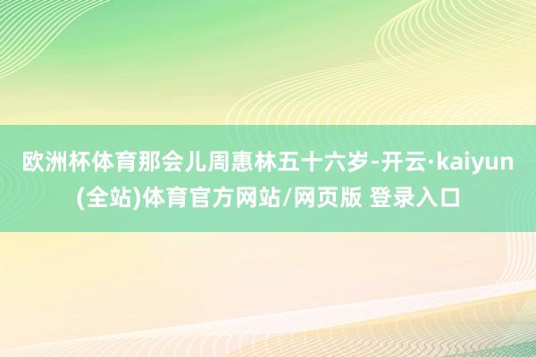 欧洲杯体育那会儿周惠林五十六岁-开云·kaiyun(全站)体育官方网站/网页版 登录入口
