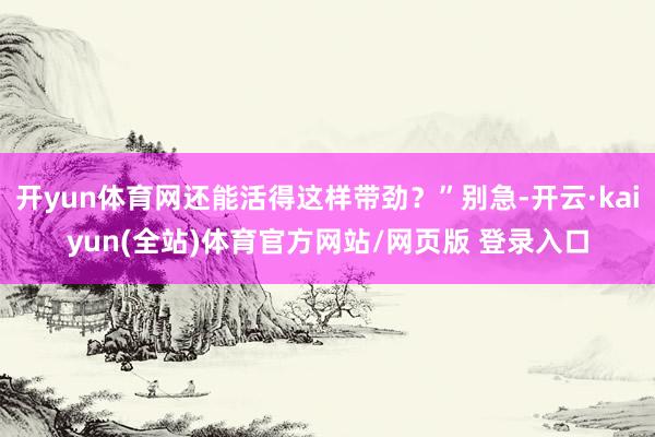 开yun体育网还能活得这样带劲？”别急-开云·kaiyun(全站)体育官方网站/网页版 登录入口