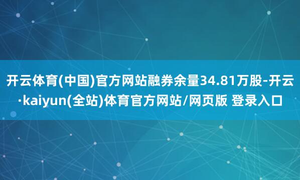 开云体育(中国)官方网站融券余量34.81万股-开云·kaiyun(全站)体育官方网站/网页版 登录入口