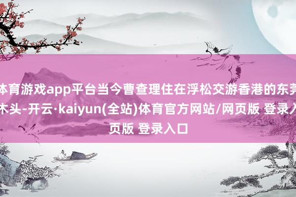 体育游戏app平台当今曹查理住在浮松交游香港的东莞樟木头-开云·kaiyun(全站)体育官方网站/网页版 登录入口