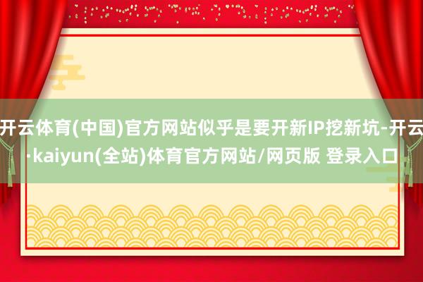 开云体育(中国)官方网站似乎是要开新IP挖新坑-开云·kaiyun(全站)体育官方网站/网页版 登录入口