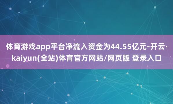 体育游戏app平台净流入资金为44.55亿元-开云·kaiyun(全站)体育官方网站/网页版 登录入口