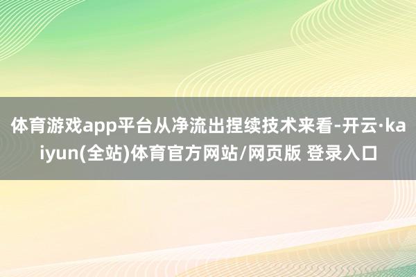 体育游戏app平台从净流出捏续技术来看-开云·kaiyun(全站)体育官方网站/网页版 登录入口