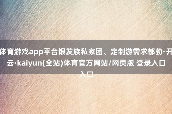 体育游戏app平台银发族私家团、定制游需求郁勃-开云·kaiyun(全站)体育官方网站/网页版 登录入口