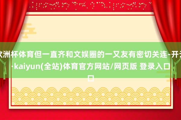 欧洲杯体育但一直齐和文娱圈的一又友有密切关连-开云·kaiyun(全站)体育官方网站/网页版 登录入口
