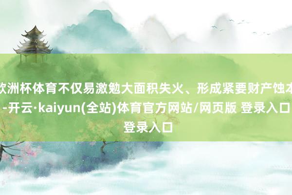欧洲杯体育不仅易激勉大面积失火、形成紧要财产蚀本-开云·kaiyun(全站)体育官方网站/网页版 登录入口